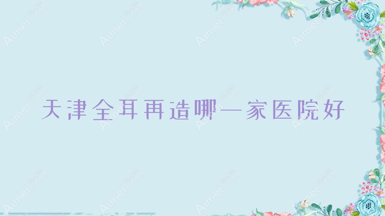 天津全耳再造哪一家医院好?整形医院、人气评价价格收费表预览!
