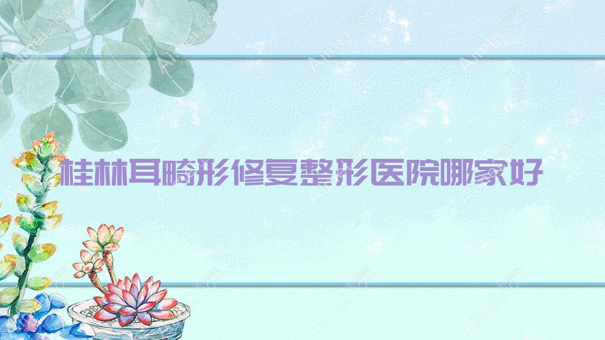 桂林耳畸形修复整形医院哪家好 桂林耳畸形修复整形医院哪家好