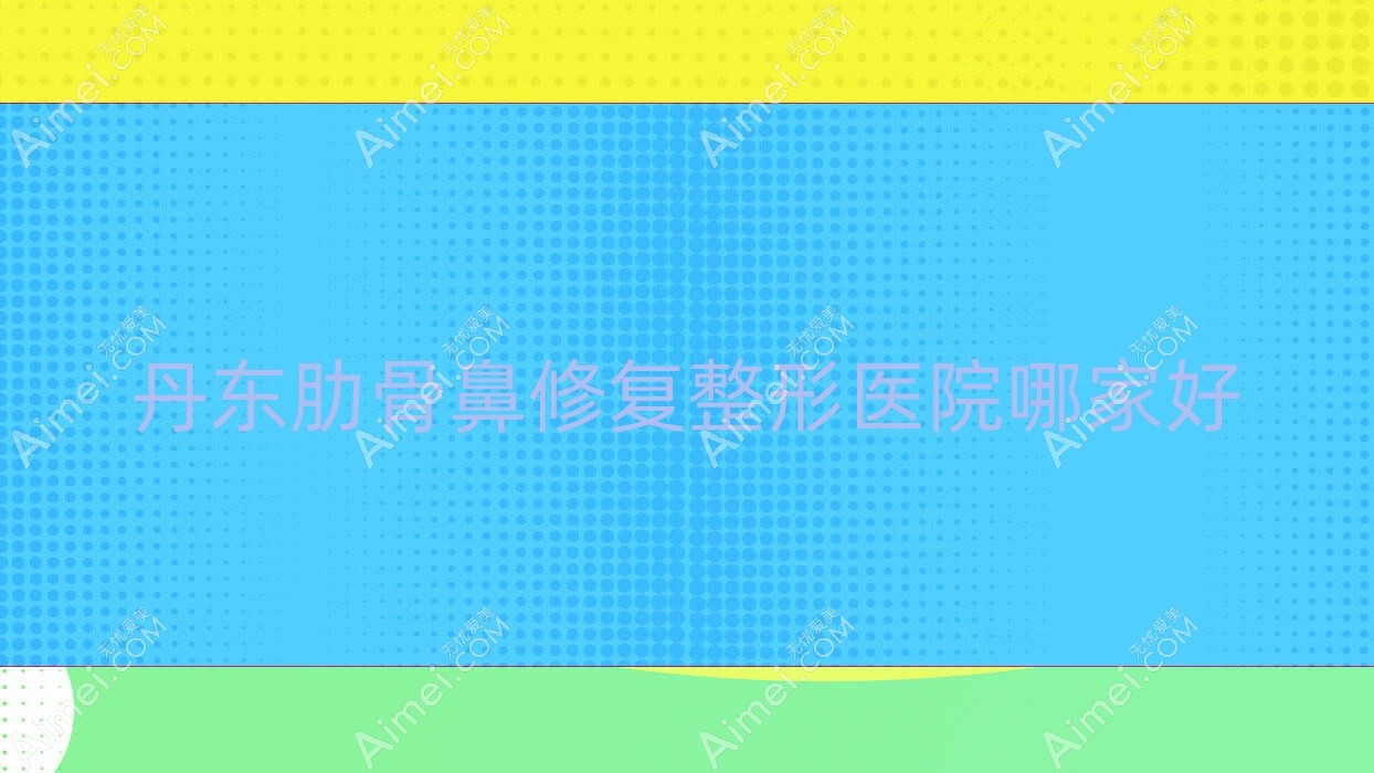 丹东肋骨鼻修复哪里好?价格多少钱?日升、凤城爱研、铂朗奇8000+