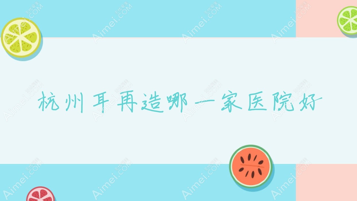 杭州耳再造哪一家医院好?整形医院、人气评价价格价目表一览!