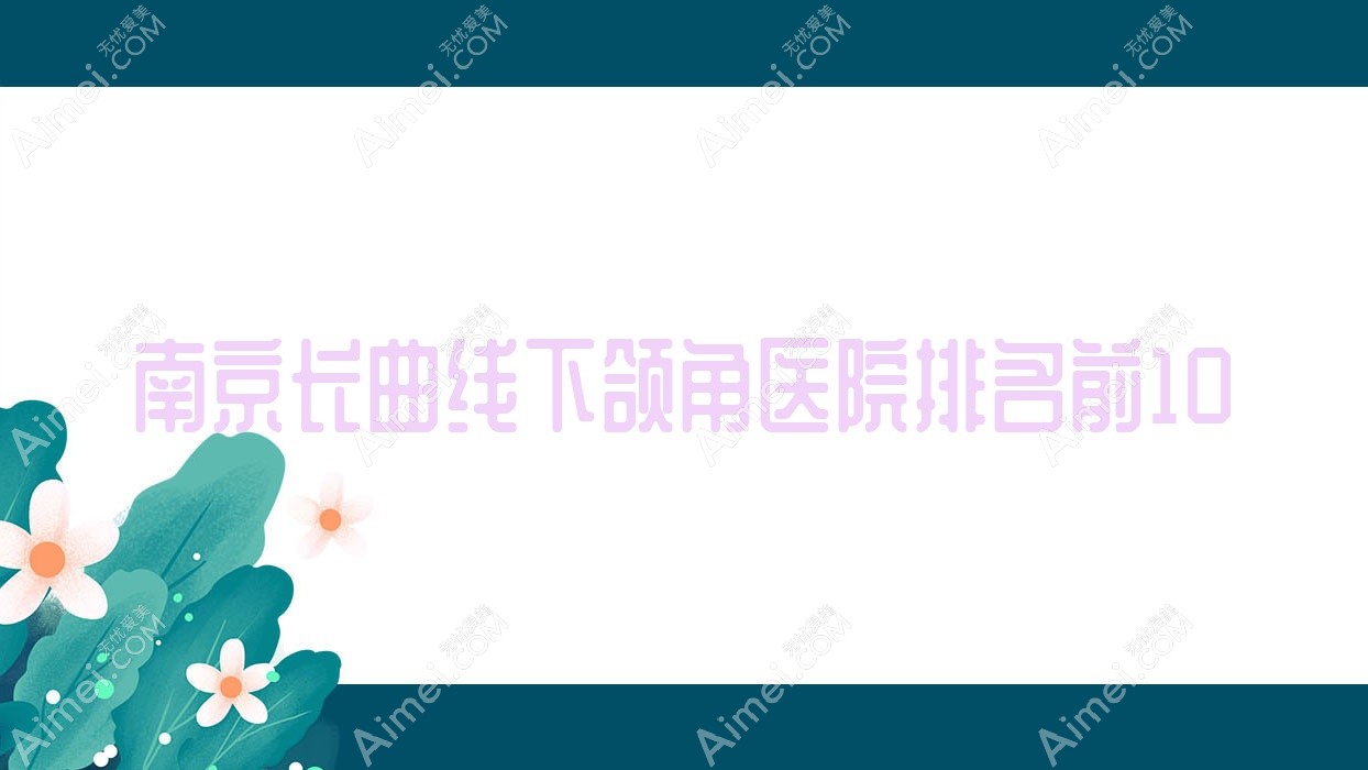 南京长曲线下颌角医院排名前10有哪些南京更好长曲线下颌角整形医院