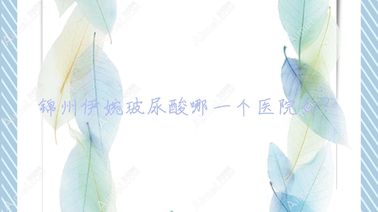 锦州伊婉玻尿酸哪一个医院好?优选五家本地技术比较高的整形机构