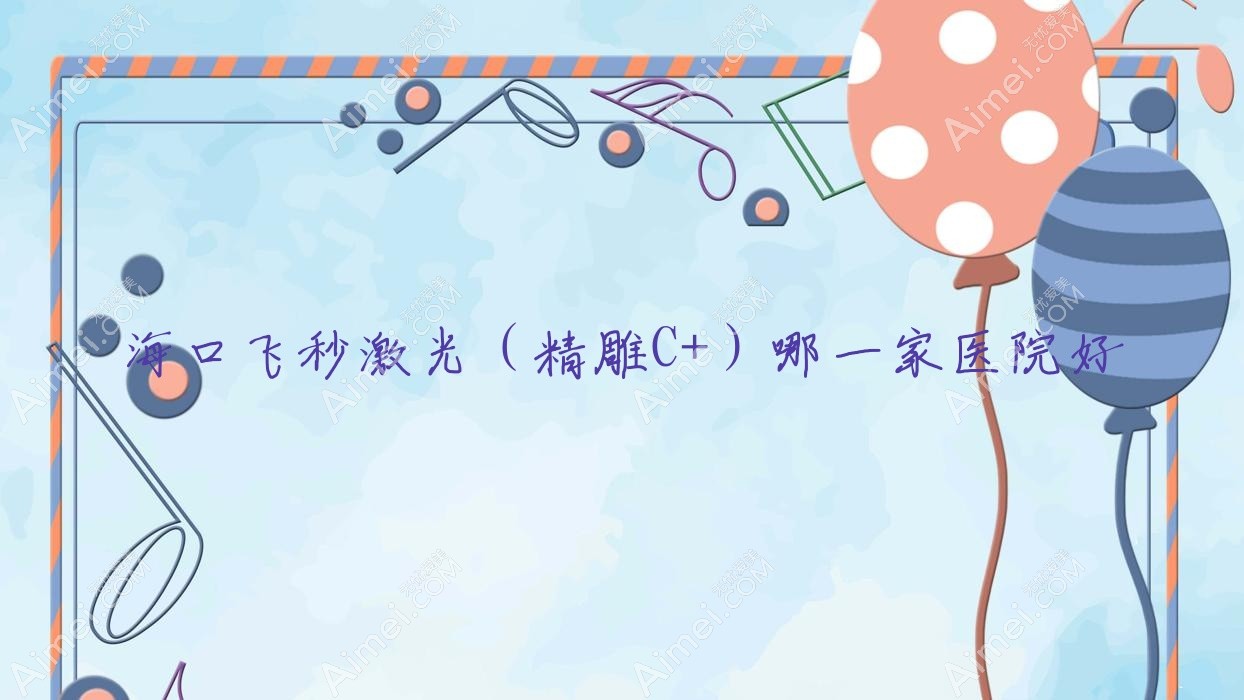 海口飞秒激光(精雕C+)哪一家医院好?眼科医院、人气评价费用价目表总览!
