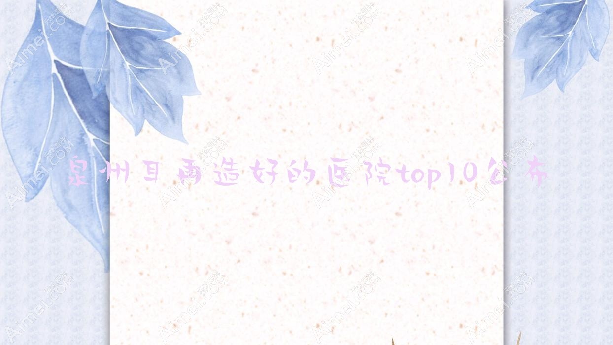泉州耳再造好的医院top10公布:知肤、华祥、晋江耀美等有知名医生
