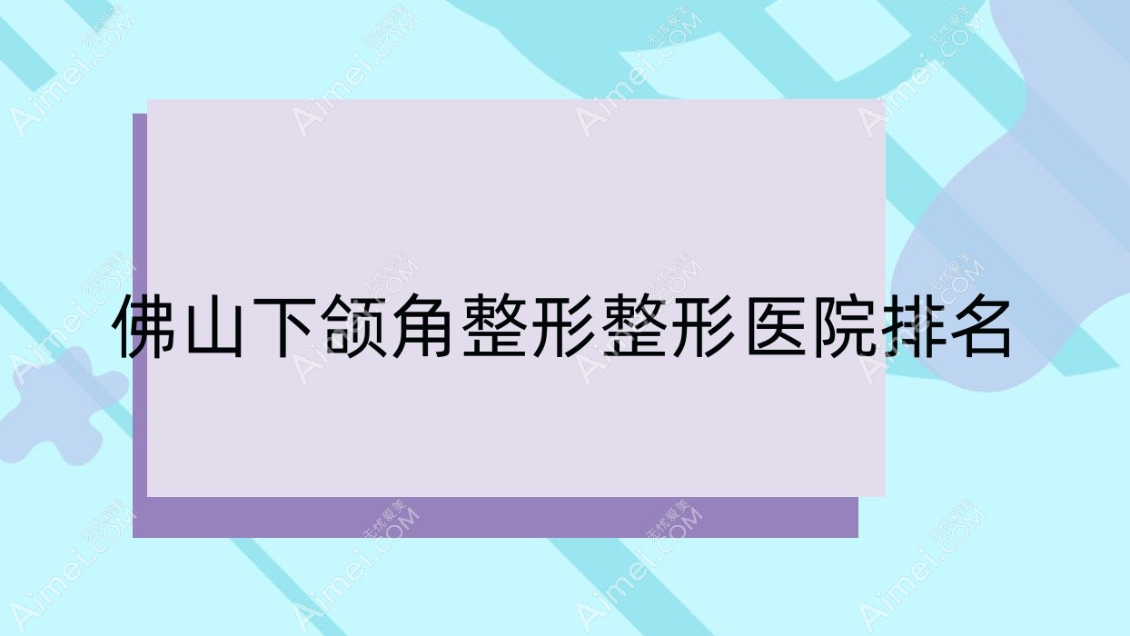 佛山下颌角整形医院排名榜:下颌角磨骨/反颌矫正和双鄂手术医院推荐