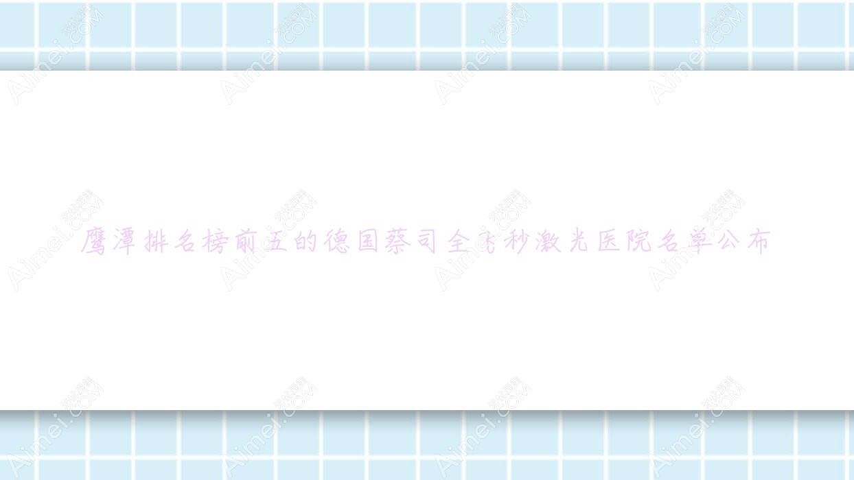 鹰潭排名榜前五的德国蔡司全飞秒激光医院名单公布