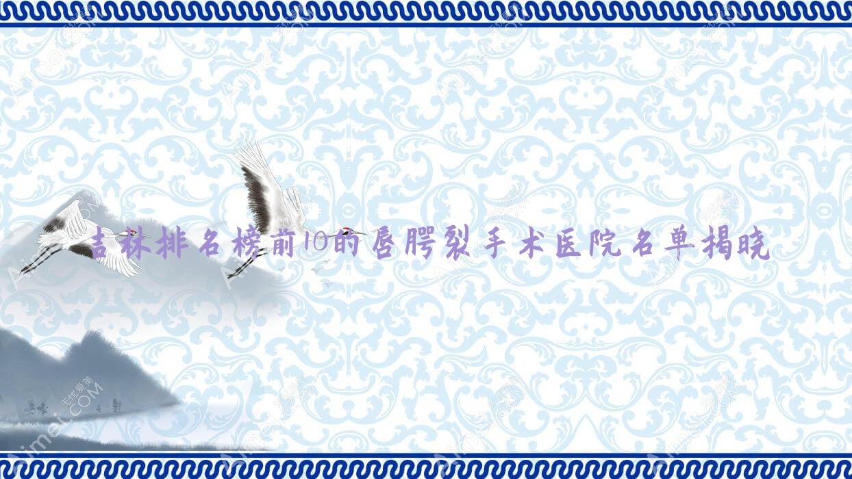 吉林排名榜前10的唇腭裂手术医院名单揭晓(推荐吉林唇腭裂手术好的10家医院)