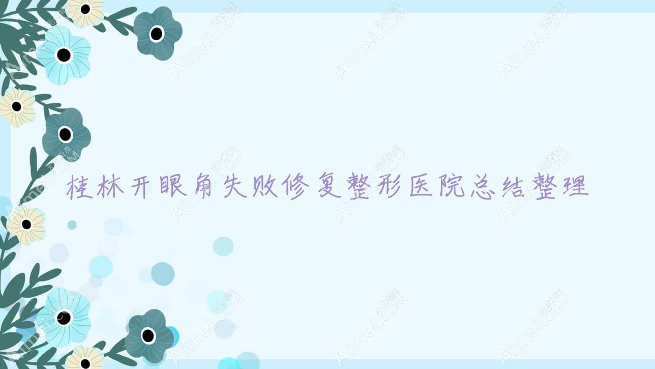 桂林开眼角失败修复整形医院总结整理前10评价,汇总本地这10家被亲们推崇