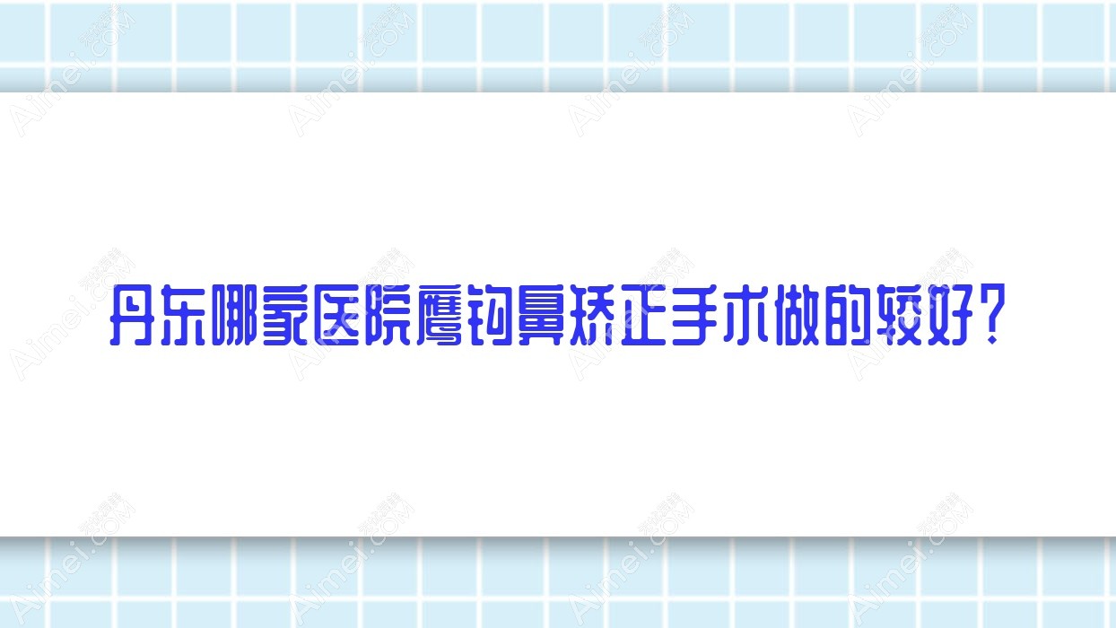 丹东哪家医院鹰钩鼻矫正手术做的较好?全新丹东鹰钩鼻矫正排行TOP10医院揭秘