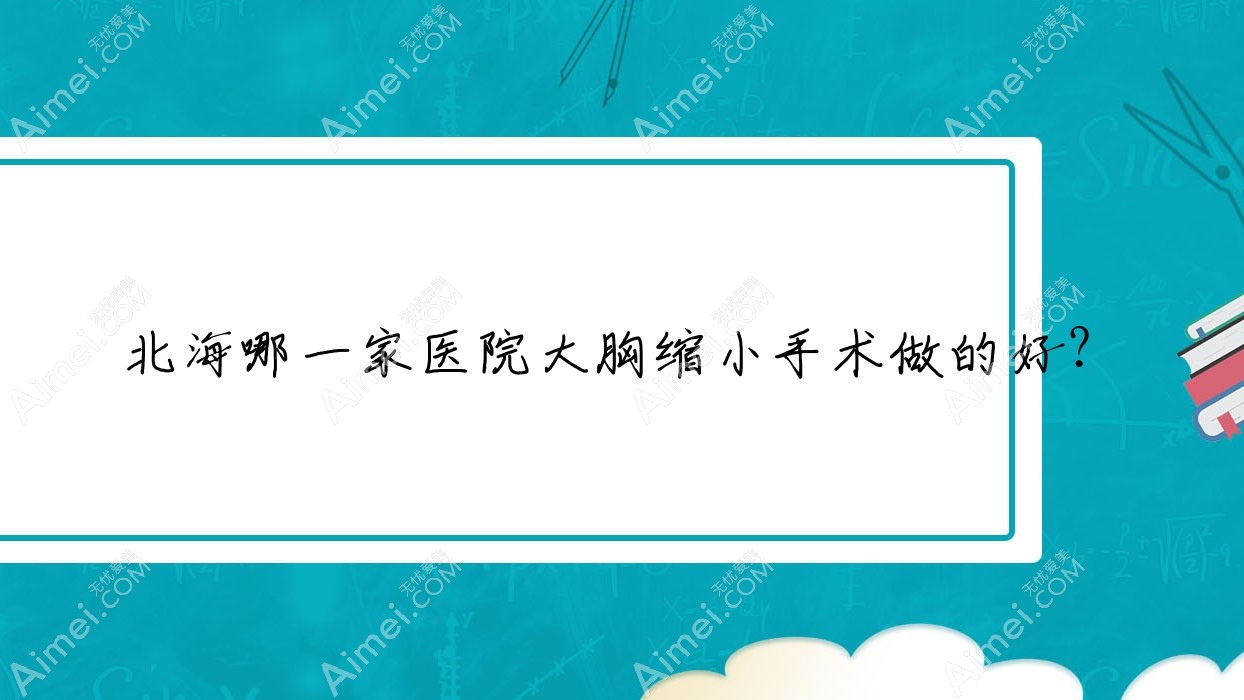 北海哪一家医院大胸缩小手术做的好？新版北海大胸缩小排名榜单TOP5医院出炉