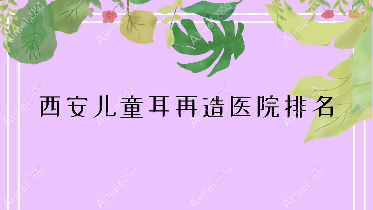 西安儿童耳再造好的医院排名,朋友们真实评价医院分享