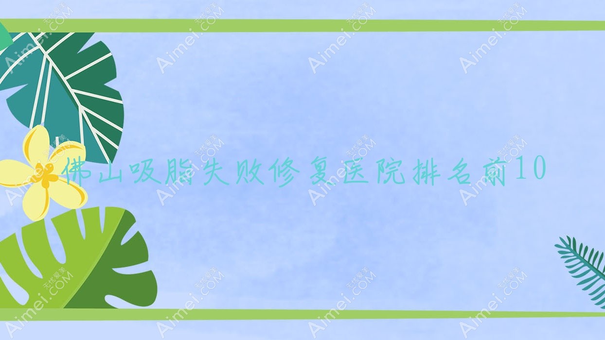 佛山吸脂失败修复医院排名前10有哪些佛山好吸脂失败修复整形医院