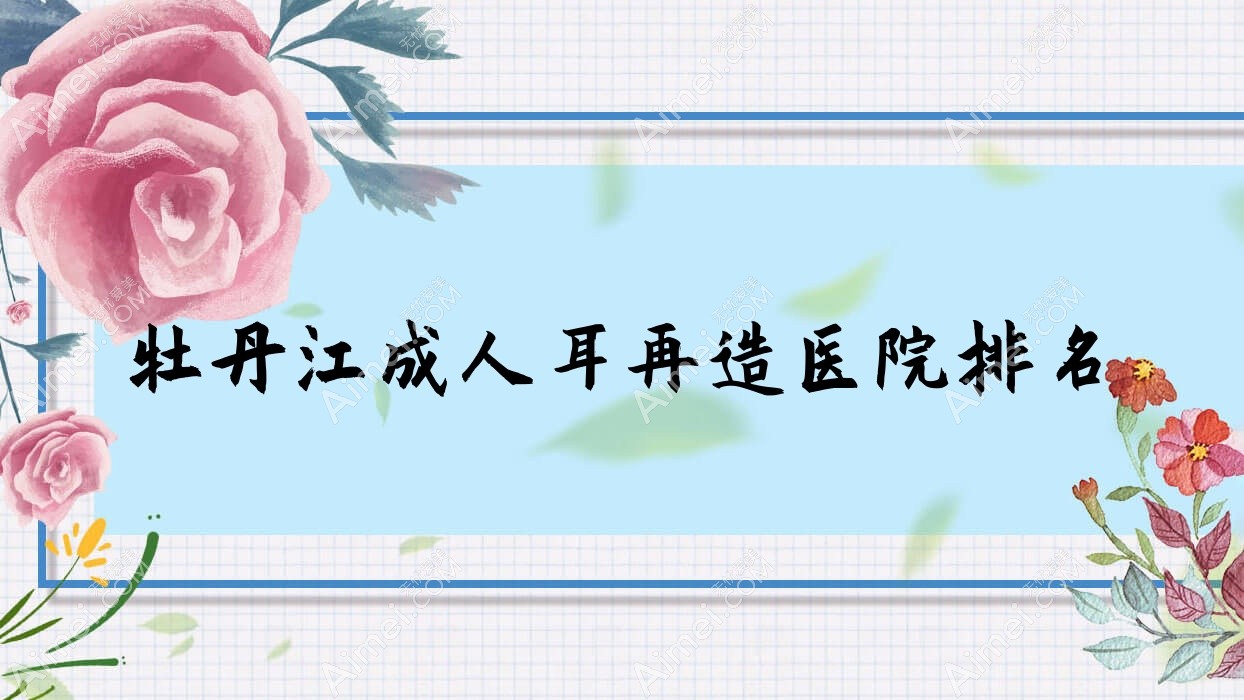 牡丹江成人耳再造好的医院排名,朋友们真实评价医院分享
