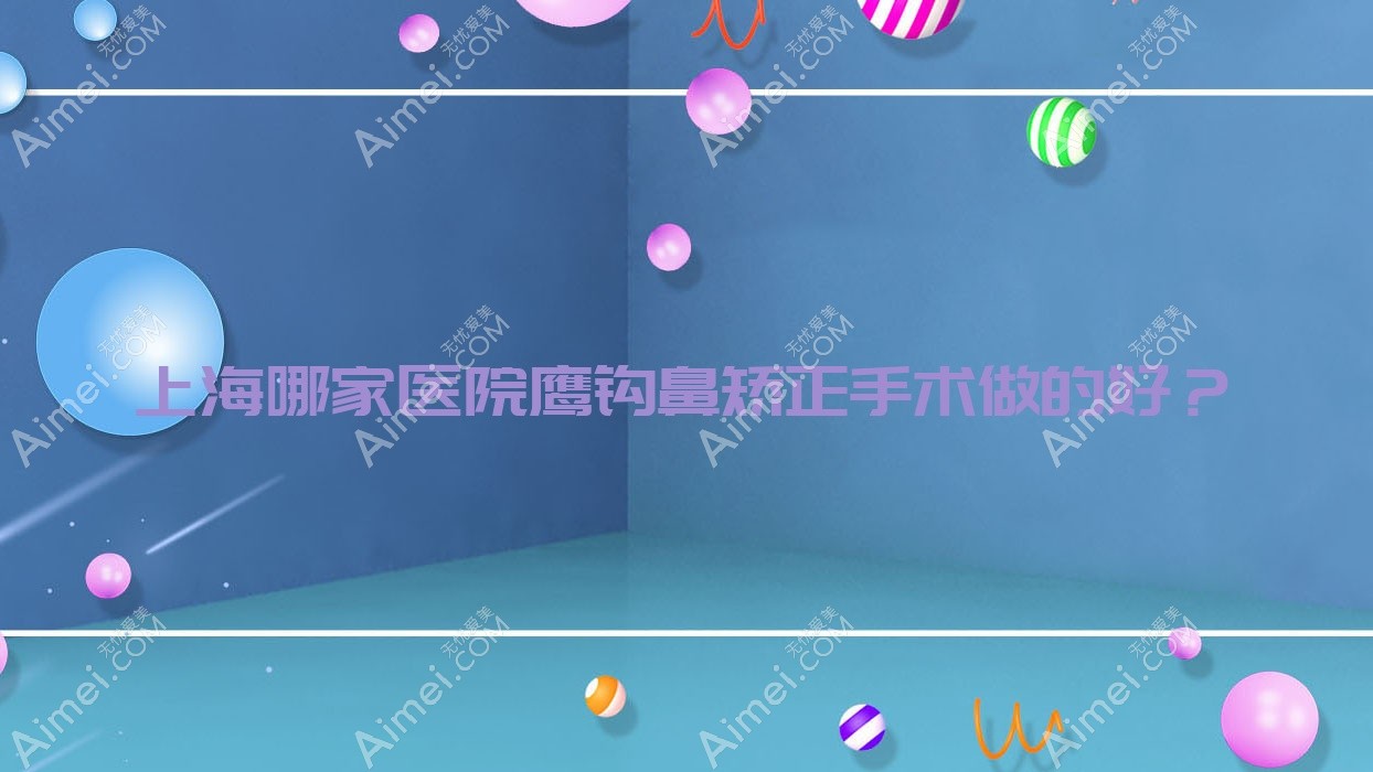 上海哪家医院鹰钩鼻矫正手术做的好?新版上海鹰钩鼻矫正排名榜单TOP10医院发布