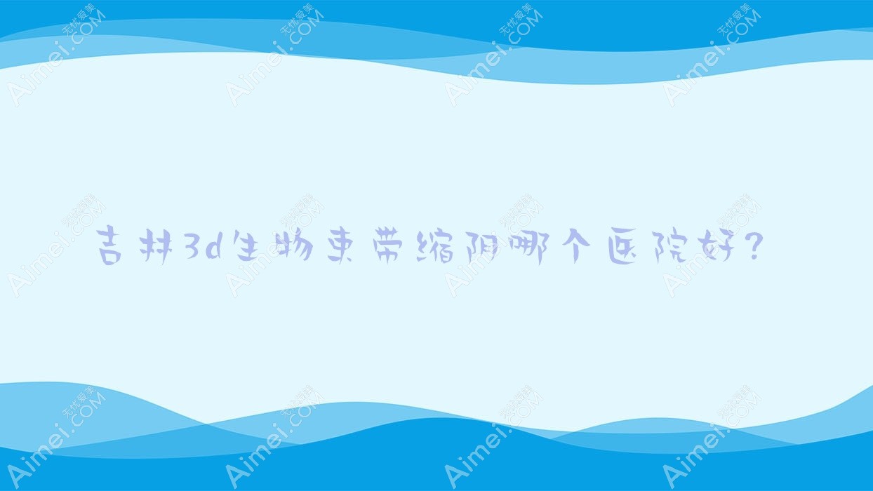 吉林3d生物束带缩阴哪个医院好?桦甸舒心/瑞禧/源源等这十家技术好