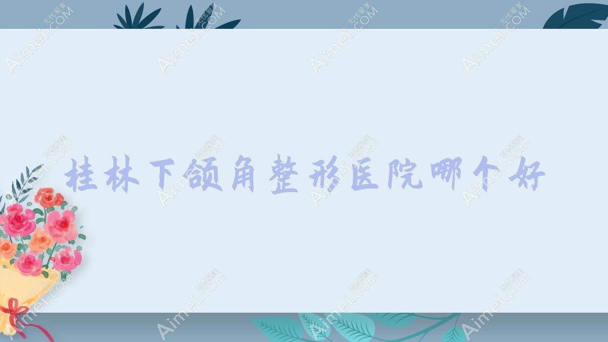 桂林下颌角医院哪个好?叶氏嘉美|广西容嫣医院,附上价格表