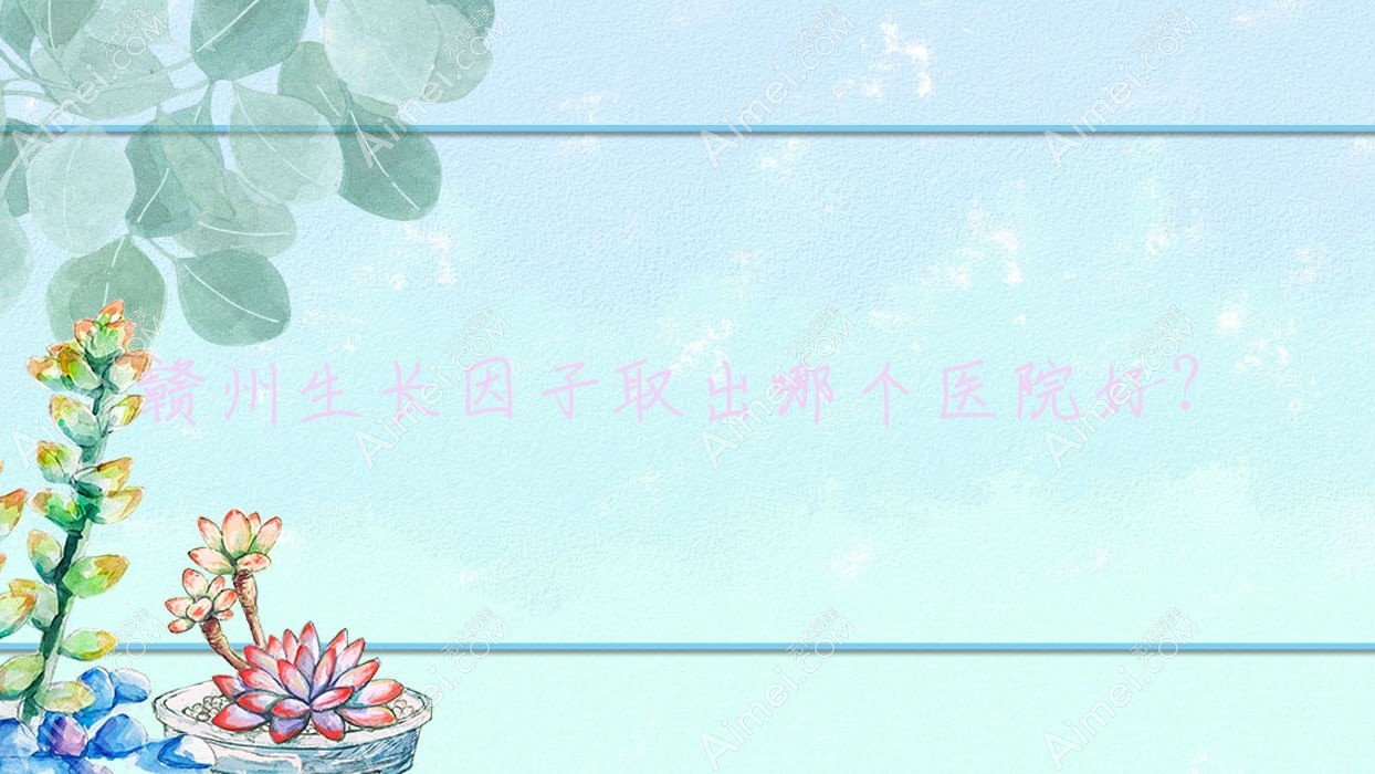 赣州生长因子取出哪个医院好?精选十家本地实力很高的整形机构