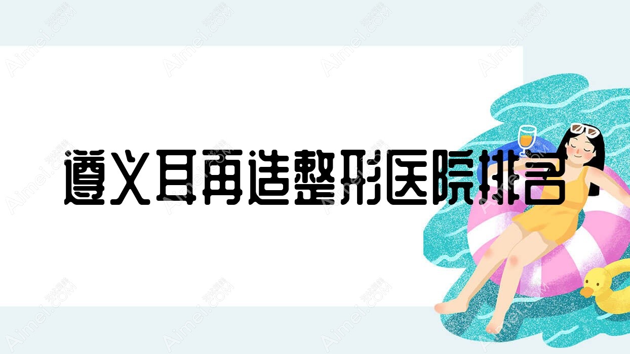 遵义耳再造整形医院排名 遵义耳再造整形医院排名