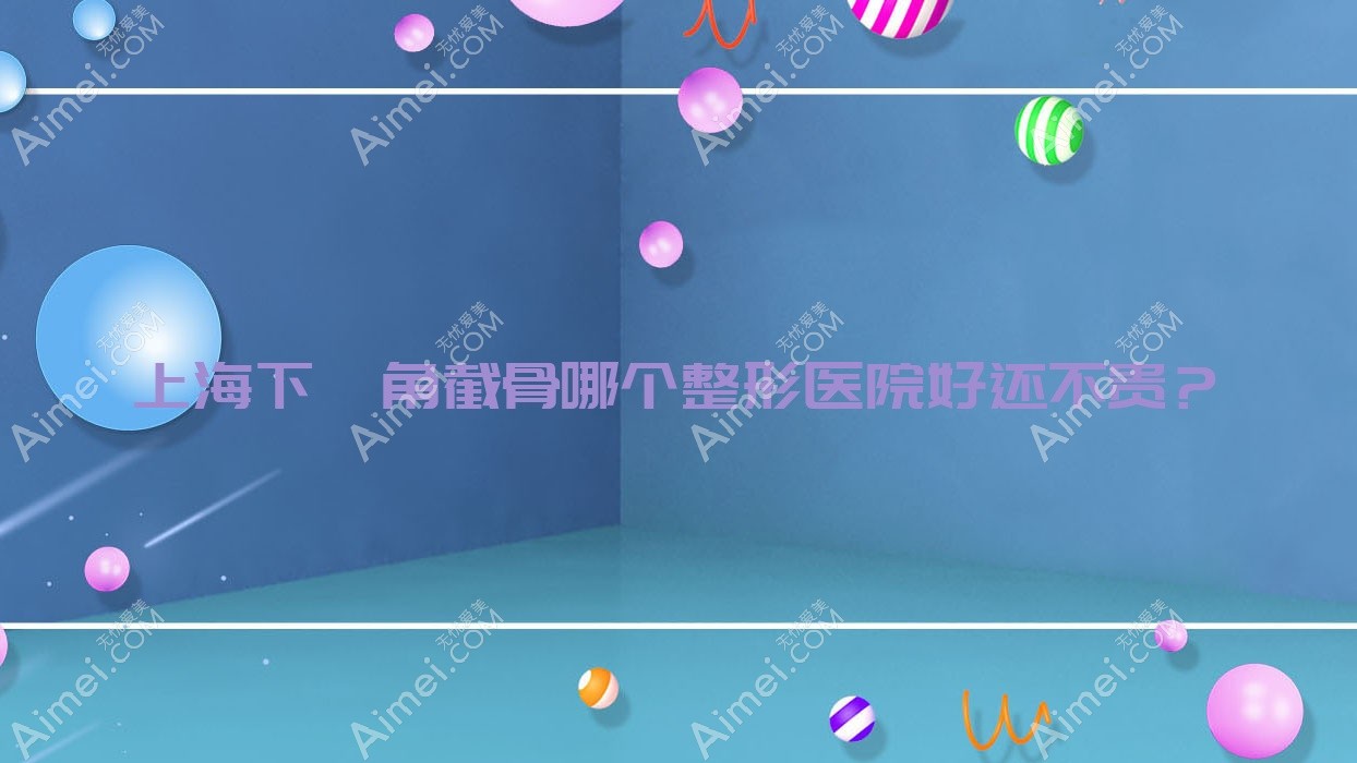 上海下颌角截骨哪个医院好还不贵?仁泉、爱尚丽格便宜又好