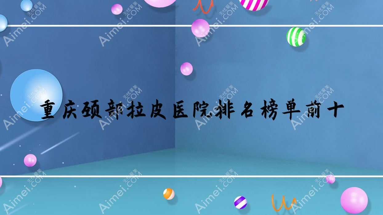 重庆颈部拉皮医院排名榜单前十有哪些重庆比较好颈部拉皮整形医院