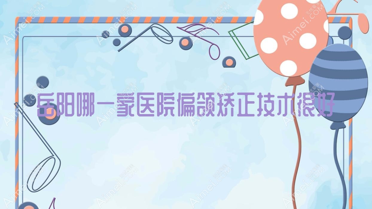 岳阳哪一家医院偏颌矫正技术很好?甄选十家高人气医院,附医院具体介绍