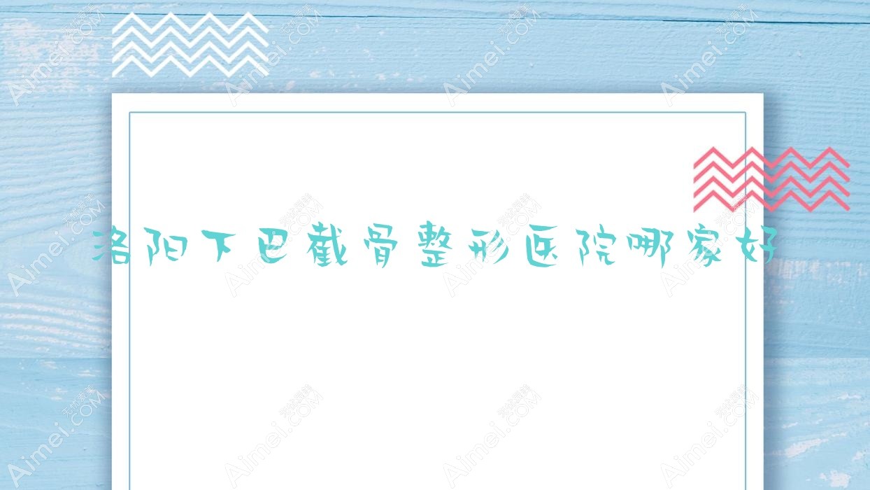 洛阳下巴截骨哪家好?洛阳正颌手术建议美蔻、乐颜、天颜
