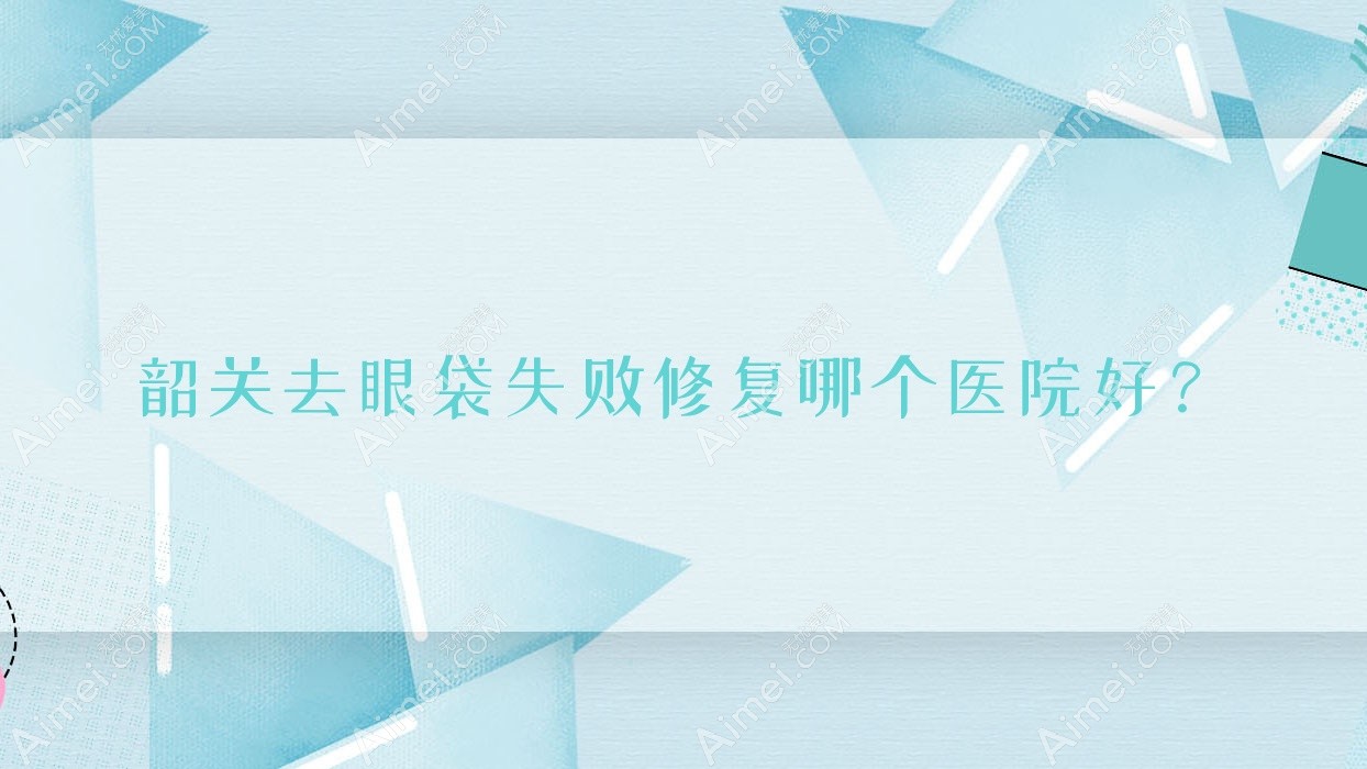 韶关去眼袋失败修复哪个医院好? 韶关去眼袋失败修复哪个医院好?