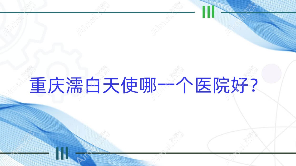 重庆濡白天使哪一个医院好?优选十家本地硬实力很高的整形机构