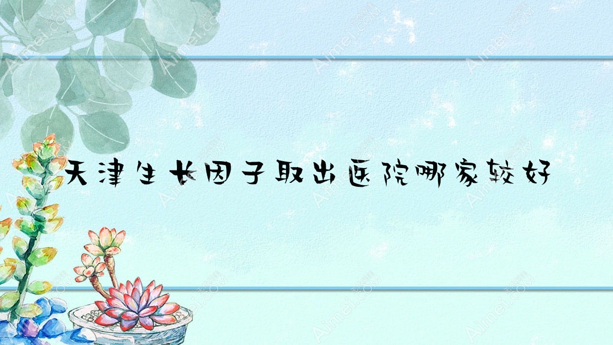 天津生长因子取出医院哪家较好?做奥美定隆胸失败修复/英捷尔法勒取出的医院有这十家