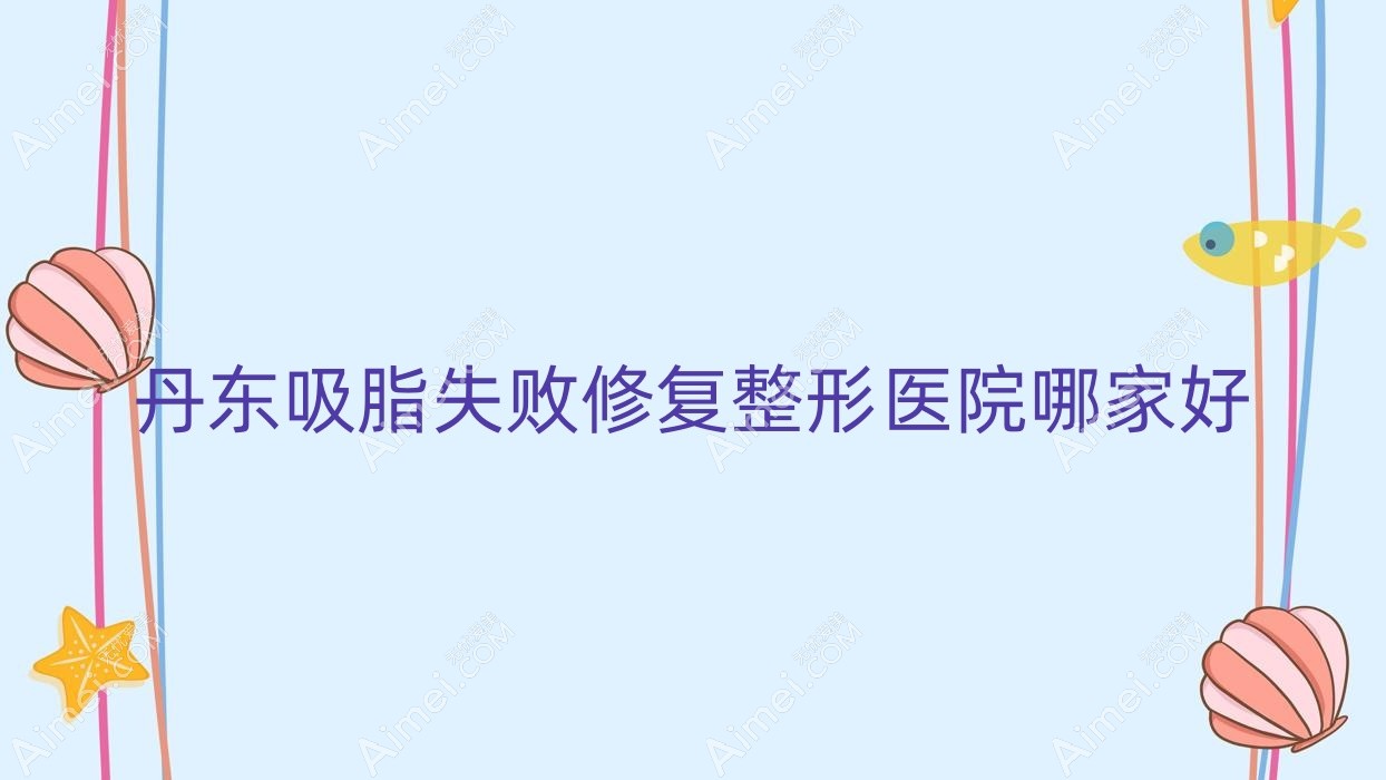 丹东吸脂失败修复哪家好?丹东整形医院排名美辰恒美|申新|东港艾梦寒
