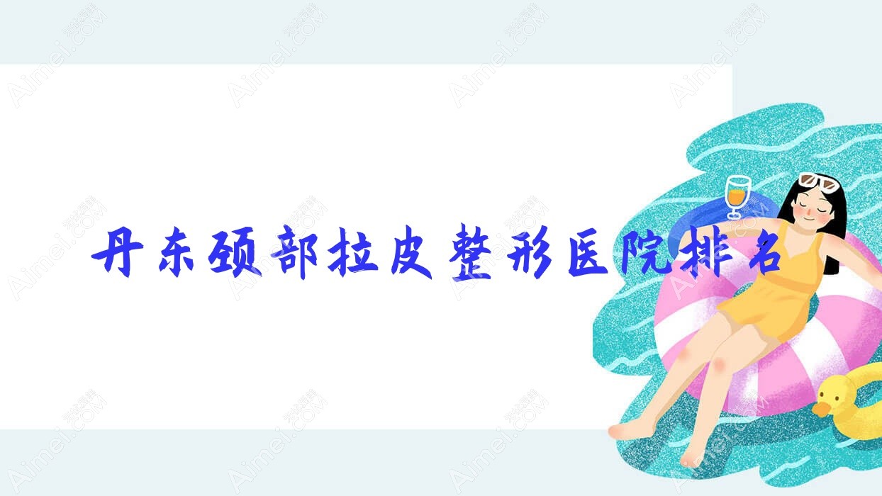 丹东颈部拉皮医院排名前10:东港挚颜/申新颈部拉皮比较好