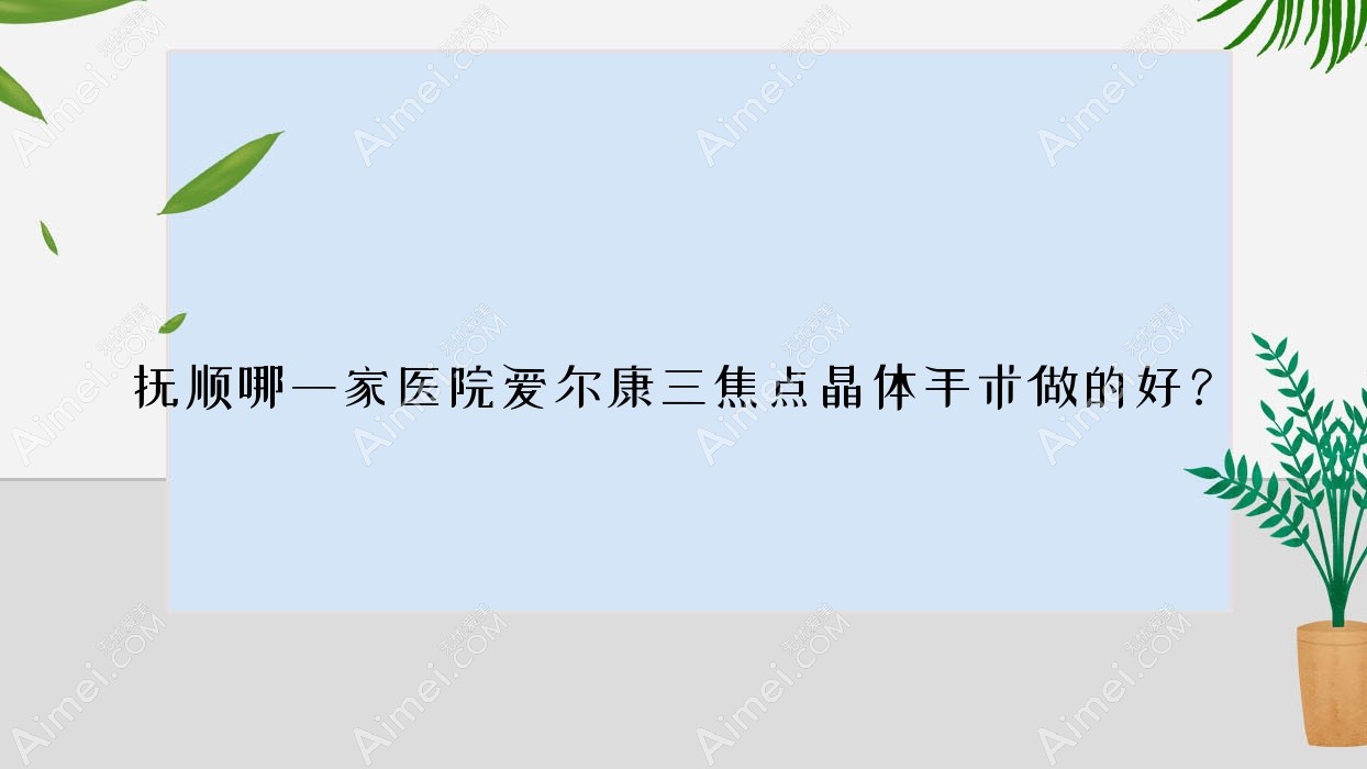 抚顺哪一家医院爱尔康三焦点晶体手术做的好?全新康三焦点晶体排名榜TOP10医院揭晓