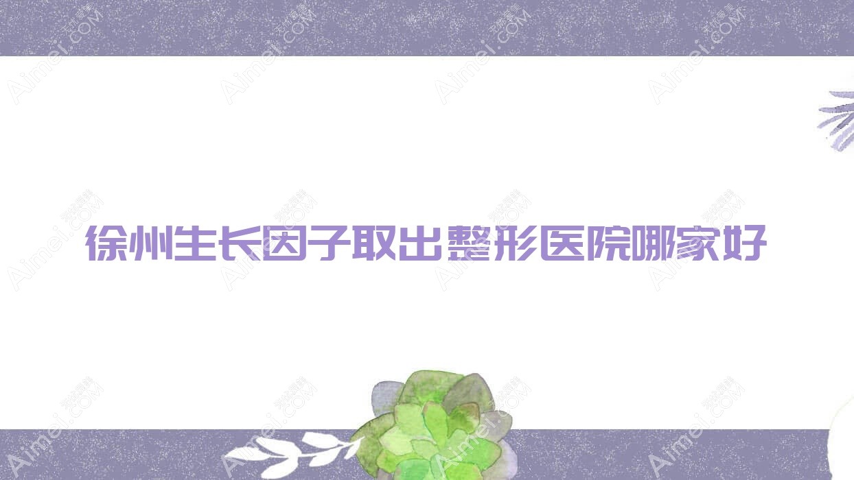 徐州生长因子取出哪家好?徐州整形医院排名丰县菲凡/美依纳/欧科
