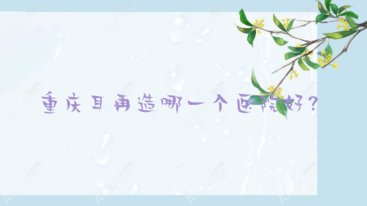 重庆耳再造哪一个医院好?斯迪奥雅芳思、简娜乐美、沛伦雪等这十家技术很好
