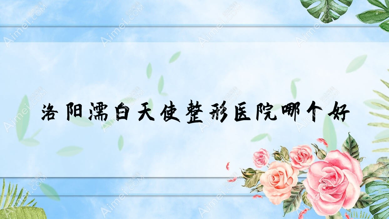 洛阳濡白天使医院哪个好?盛世美颜/栾川县尚欧,附带价格表