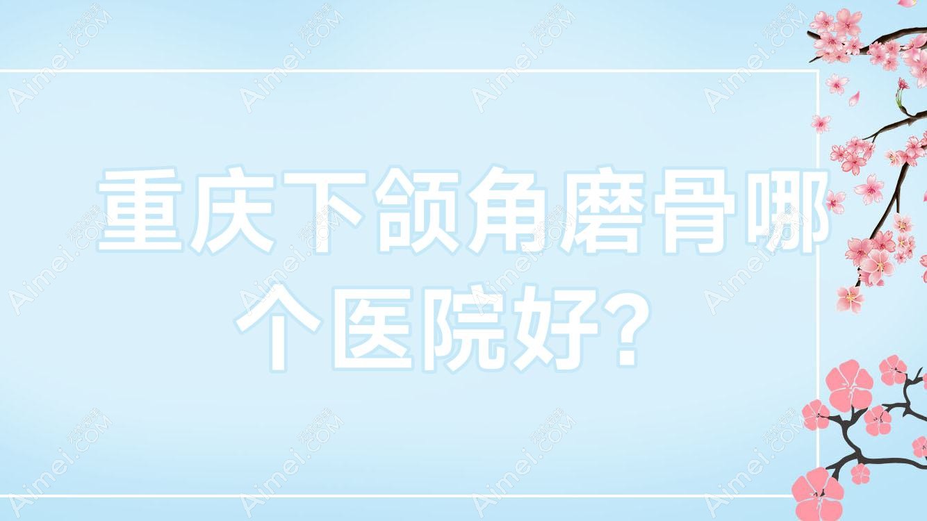 重庆下颌角磨骨哪个医院好?特选十家本地技术力较高的整形机构
