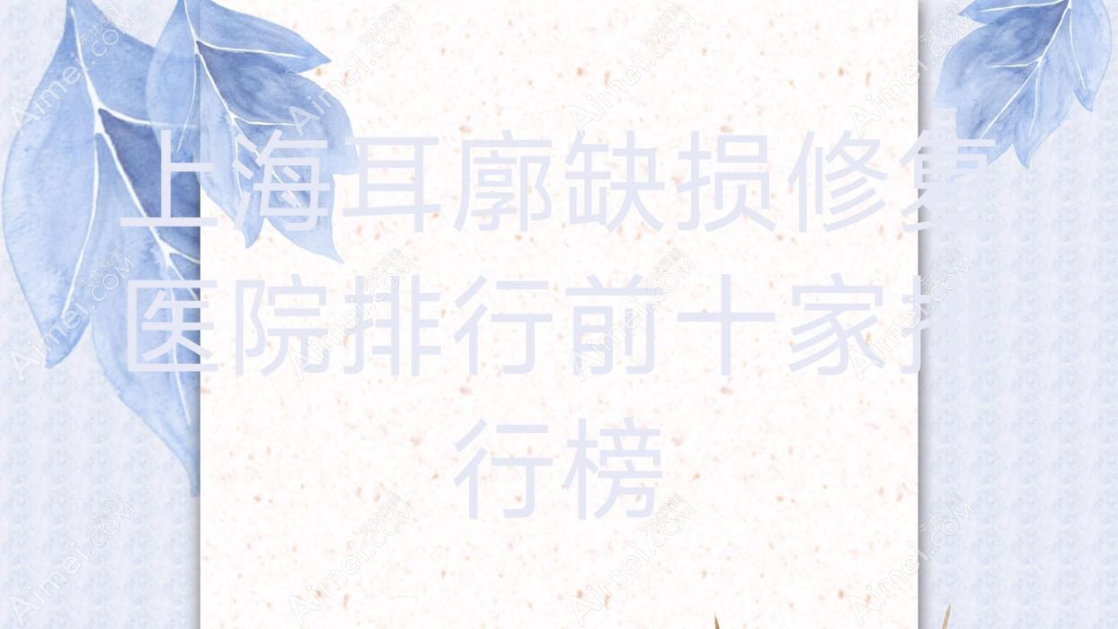 上海耳廓缺损修复医院排行前十家排行榜 上海耳廓缺损修复医院排行前十家排行榜