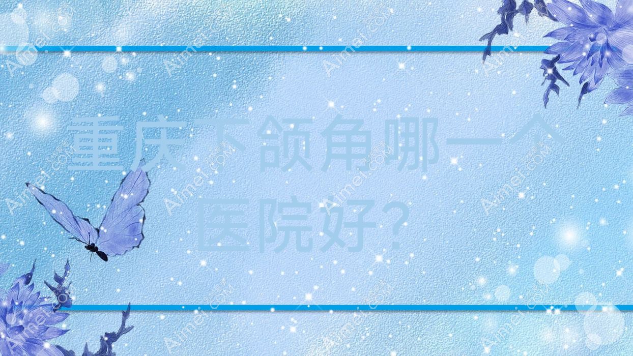 重庆下颌角哪一个医院好?彤颜丽尔/英盟/爱利娅等这十家技术好