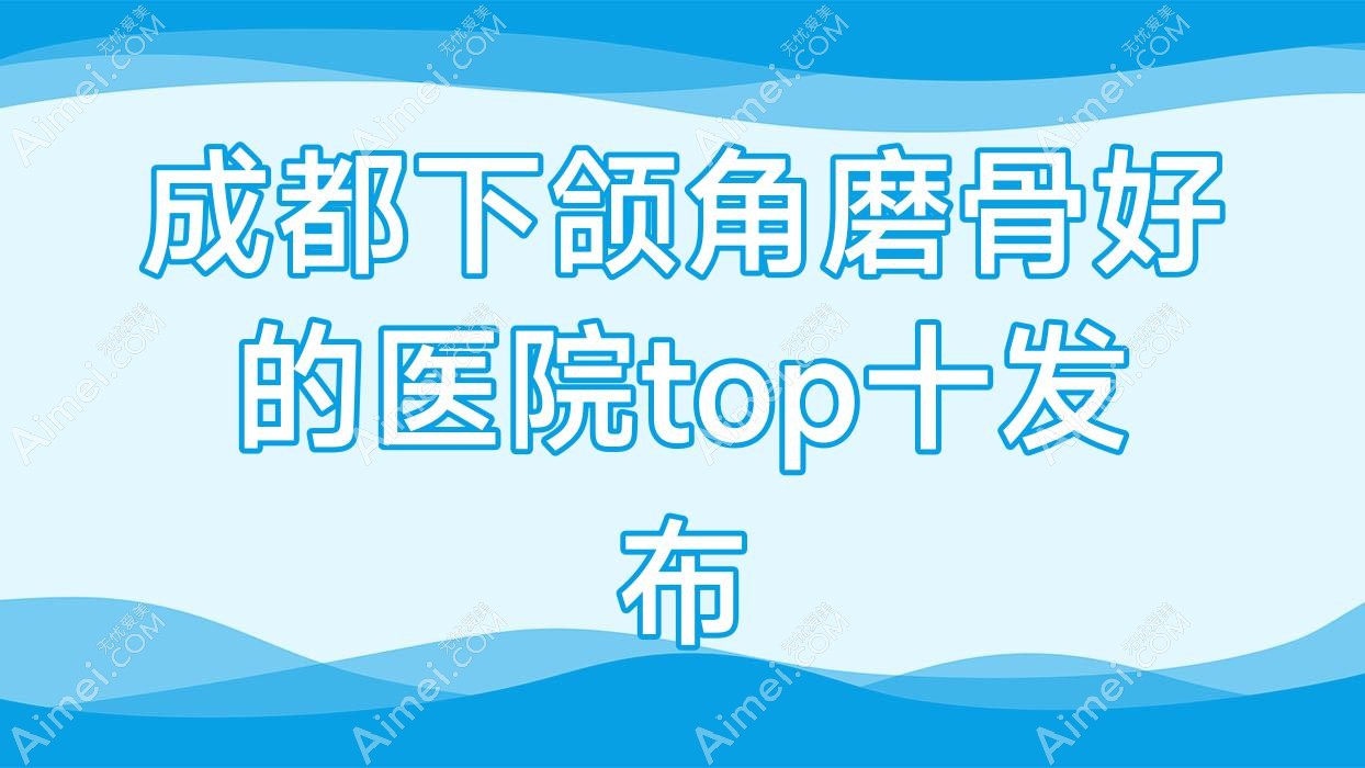 成都下颌角磨骨好的医院top十发布 成都下颌角磨骨好的医院top十发布