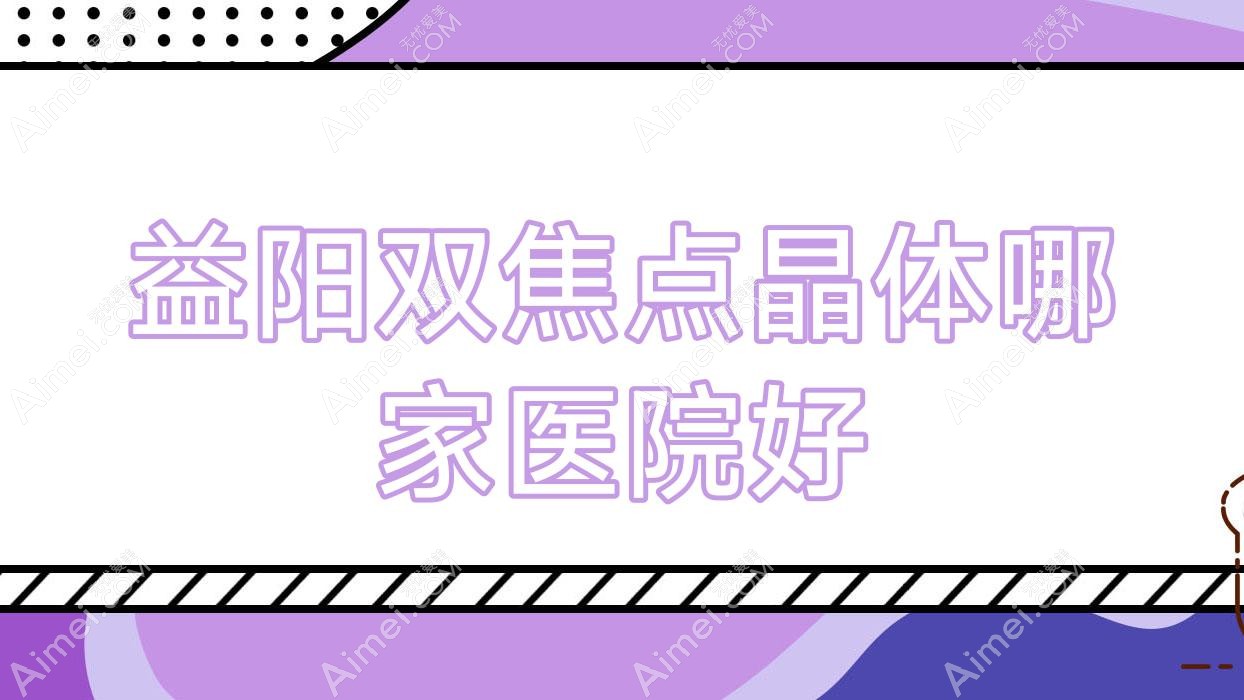 益阳双焦点晶体哪家医院好?眼科医院、声誉测评费用价目表总览!