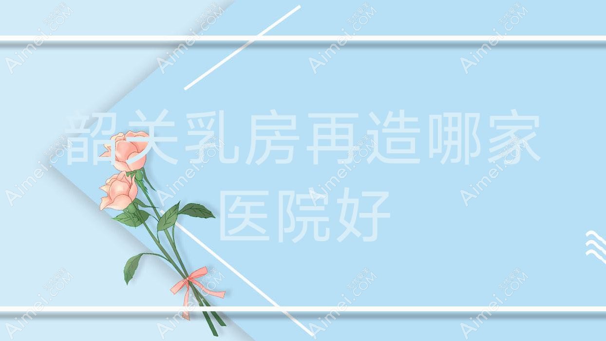 韶关乳房再造哪家医院好?整形医院、口碑测评收费价格表预览!