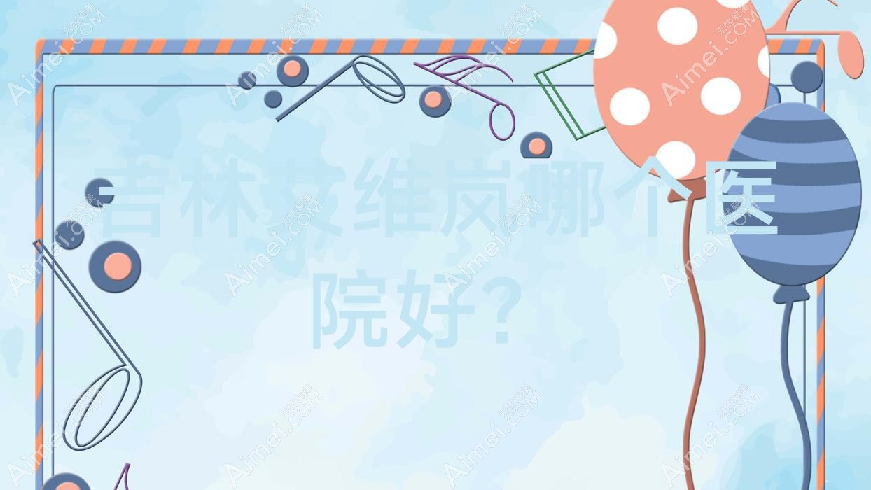 吉林艾维岚哪个医院好?2024排名榜:美辰医院/蛟河七号/桦甸新春等上榜!附收费表
