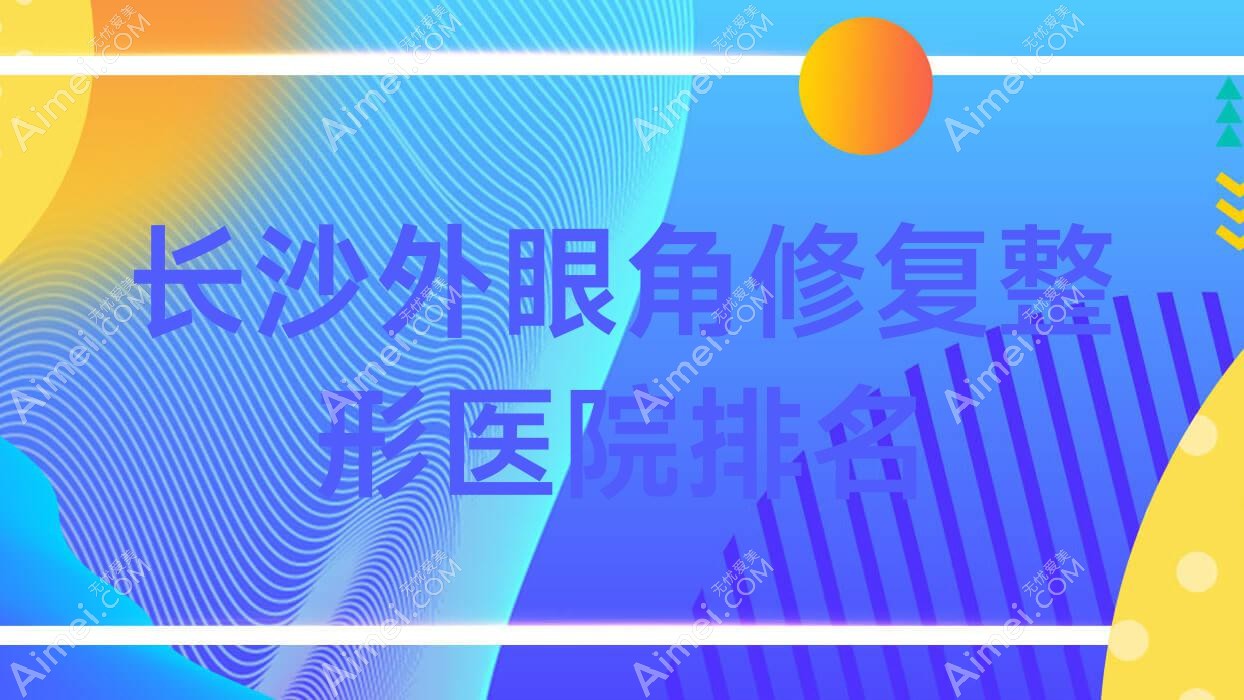 长沙外眼角修复医院排名前十:美臻、晨玑做开外眼角较好