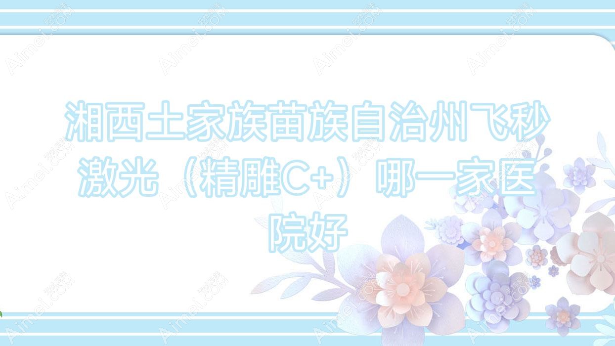 湘西土家族苗族自治州飞秒激光(微雕C+)哪一家医院好 湘西土家族苗族自治州飞秒激光(微雕C+)哪一家医院好