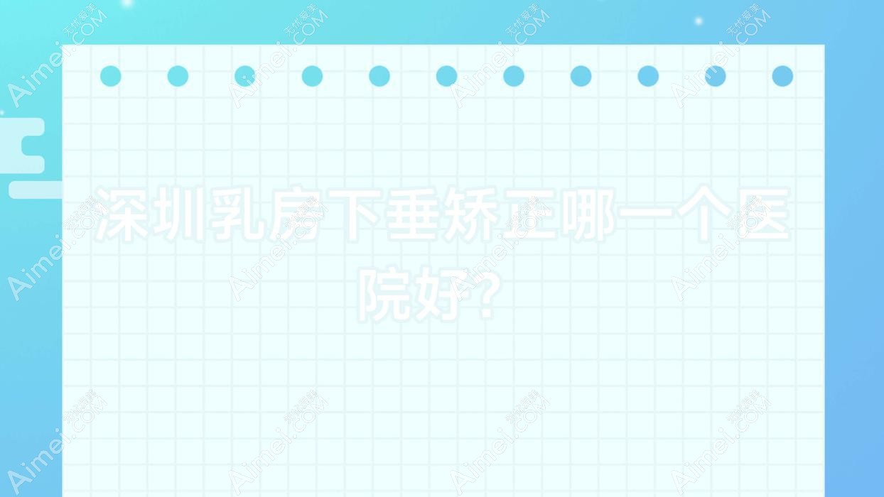 深圳乳房下垂矫正哪一个医院好？时美/婳妤/嘉忻等这十家技术很好