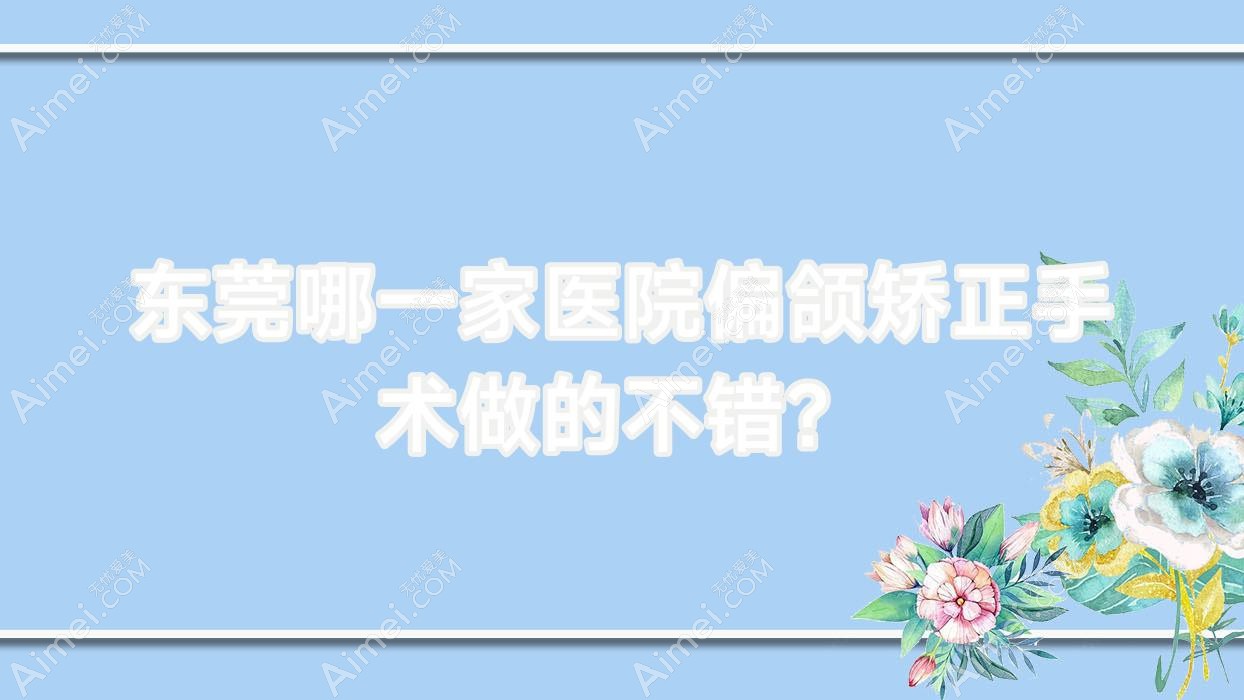 东莞哪一家医院偏颌矫正手术做的不错?全新东莞偏颌矫正排行榜TOP十医院出炉