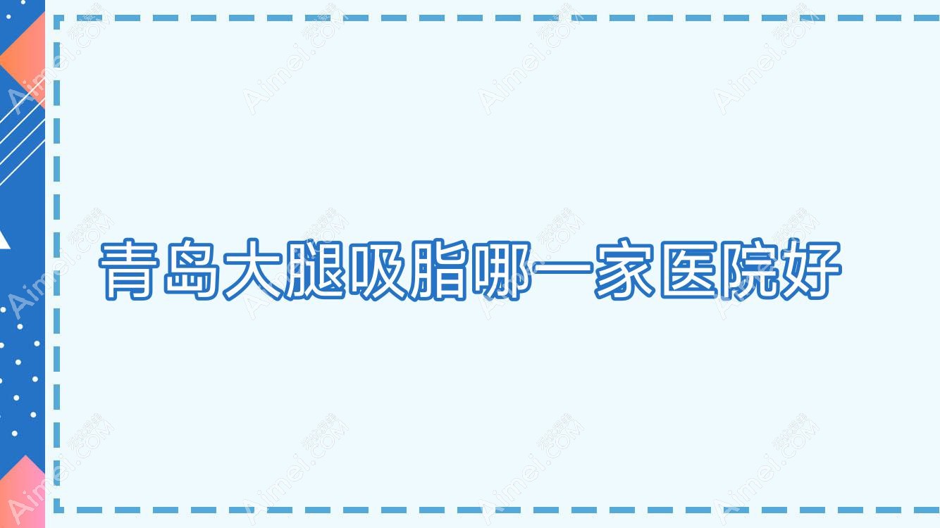 青岛大腿吸脂哪一家医院好?整形医院、声誉测评费用价目表总览!