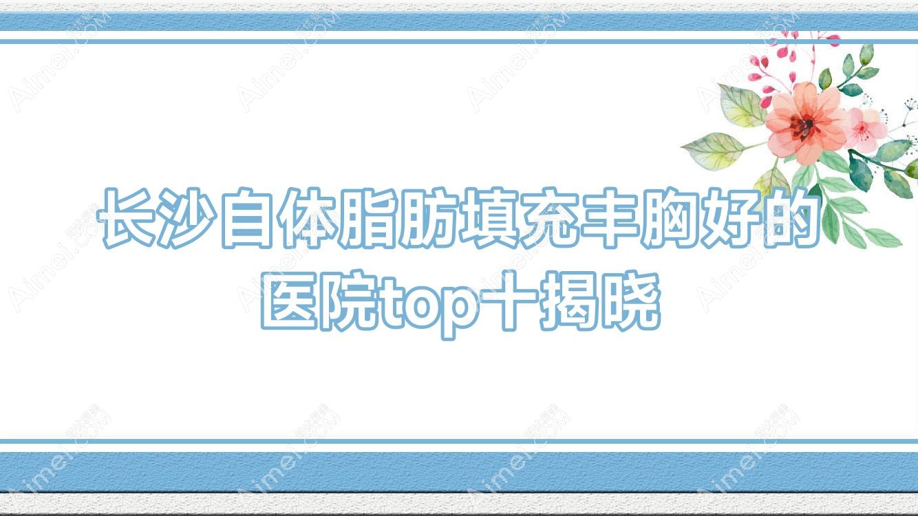 长沙自体脂肪填充丰胸好的医院top十揭晓:科凡美/湖南芯悦媄/湖湘中医肿瘤医院科等有名气大医生