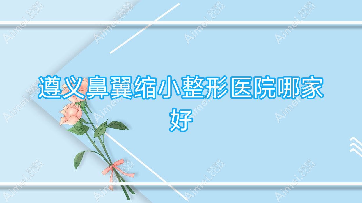遵义鼻翼缩小哪家好?推荐遵义鼻翼缩小好口碑还正规的医院