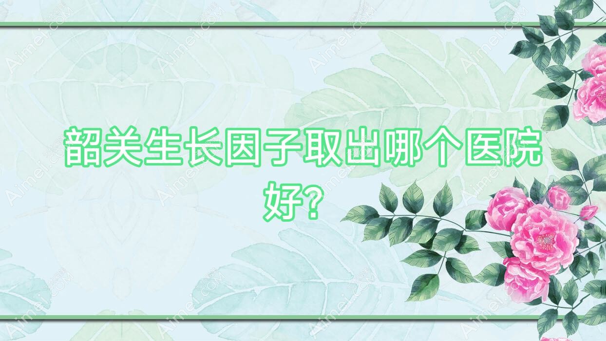 韶关生长因子取出哪个医院好? 韶关生长因子取出哪个医院好?